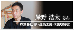 株式会社 夢・建築工房 代表取締役 岸野 浩太さん