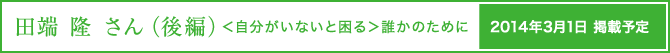 田端 隆さん（後編）＜自分がいないと困る＞誰かのために　3月1日掲載予定