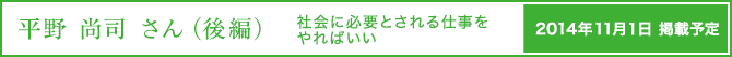 平野 尚司さん（後編）社会に必要とされる仕事をやればいい 2014年11月1日掲載予定