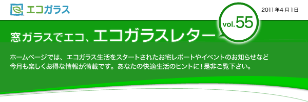 エコガラス　窓ガラスでエコ、エコガラスレター　Vol.55　2011年4月1日　窓ガラスでエコ、エコガラスレターvol.54 ホームページでは、エコガラス生活をスタートされたお宅レポートやイベントのお知らせなど　今月も楽しくお得な情報が満載です。あなたの快適生活のヒントに！是非ご覧下さい。	